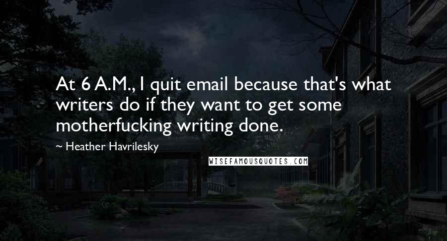 Heather Havrilesky Quotes: At 6 A.M., I quit email because that's what writers do if they want to get some motherfucking writing done.