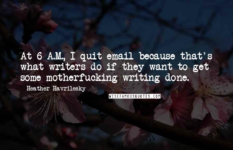 Heather Havrilesky Quotes: At 6 A.M., I quit email because that's what writers do if they want to get some motherfucking writing done.