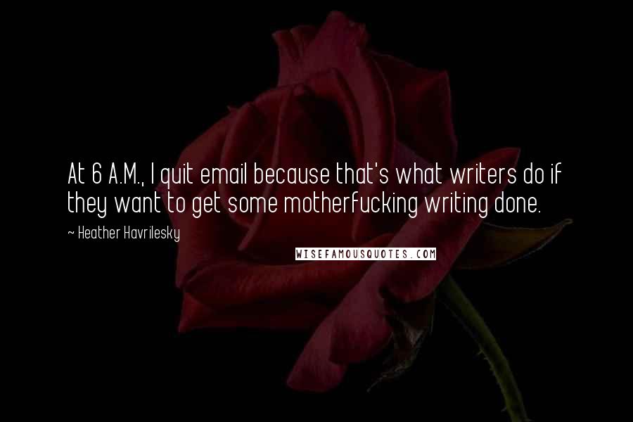 Heather Havrilesky Quotes: At 6 A.M., I quit email because that's what writers do if they want to get some motherfucking writing done.