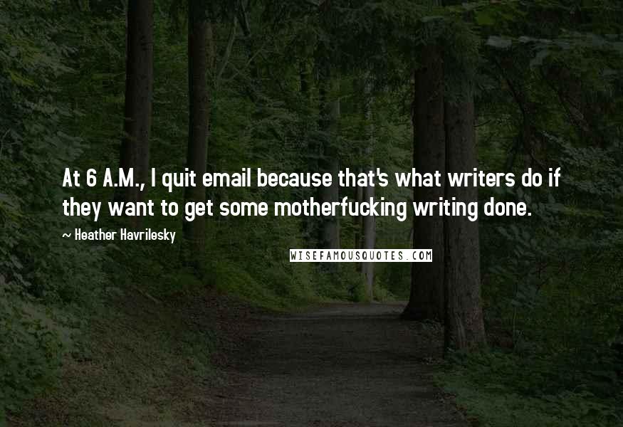 Heather Havrilesky Quotes: At 6 A.M., I quit email because that's what writers do if they want to get some motherfucking writing done.