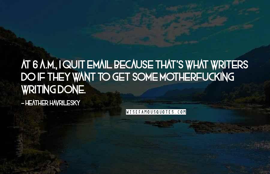 Heather Havrilesky Quotes: At 6 A.M., I quit email because that's what writers do if they want to get some motherfucking writing done.