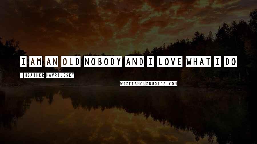 Heather Havrilesky Quotes: I AM AN OLD NOBODY AND I LOVE WHAT I DO