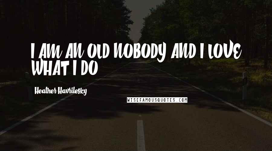 Heather Havrilesky Quotes: I AM AN OLD NOBODY AND I LOVE WHAT I DO