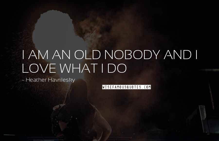 Heather Havrilesky Quotes: I AM AN OLD NOBODY AND I LOVE WHAT I DO