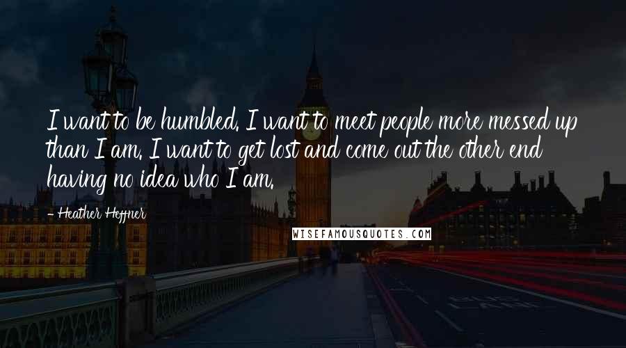 Heather Heffner Quotes: I want to be humbled. I want to meet people more messed up than I am. I want to get lost and come out the other end having no idea who I am.