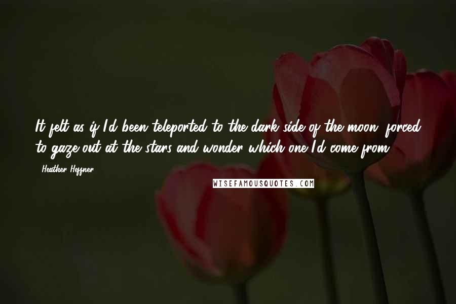 Heather Heffner Quotes: It felt as if I'd been teleported to the dark side of the moon, forced to gaze out at the stars and wonder which one I'd come from.