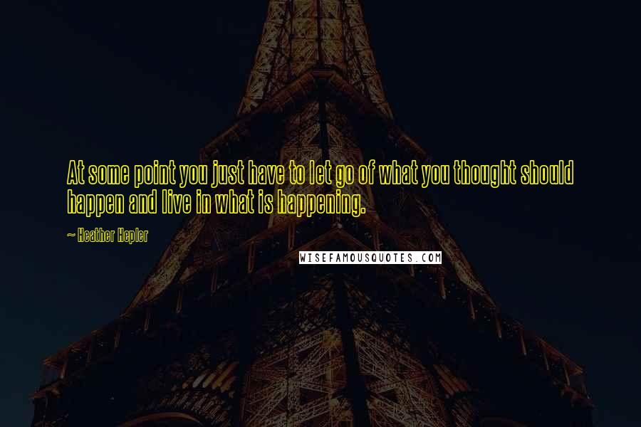 Heather Hepler Quotes: At some point you just have to let go of what you thought should happen and live in what is happening.