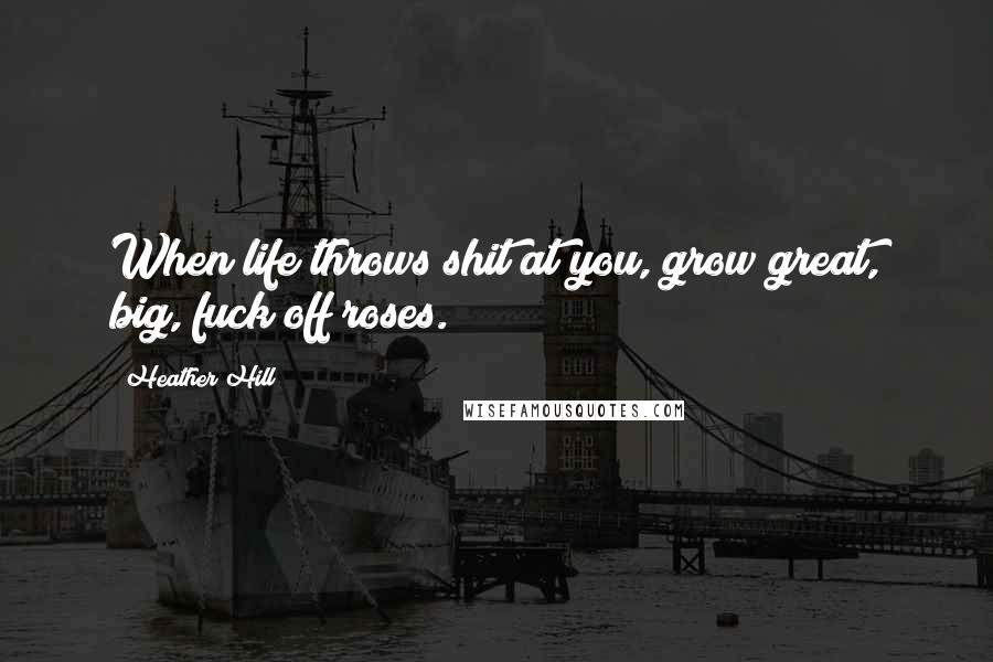 Heather Hill Quotes: When life throws shit at you, grow great, big, fuck off roses.