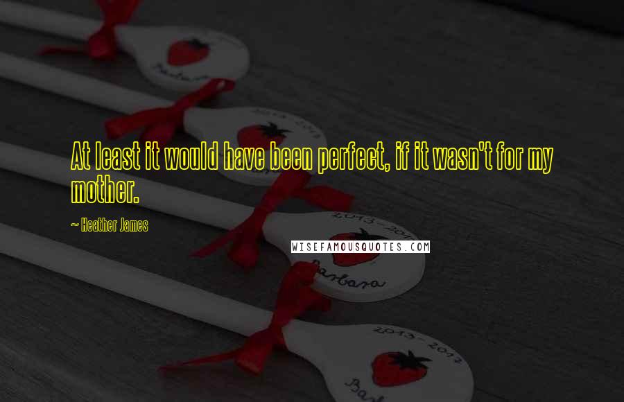 Heather James Quotes: At least it would have been perfect, if it wasn't for my mother.