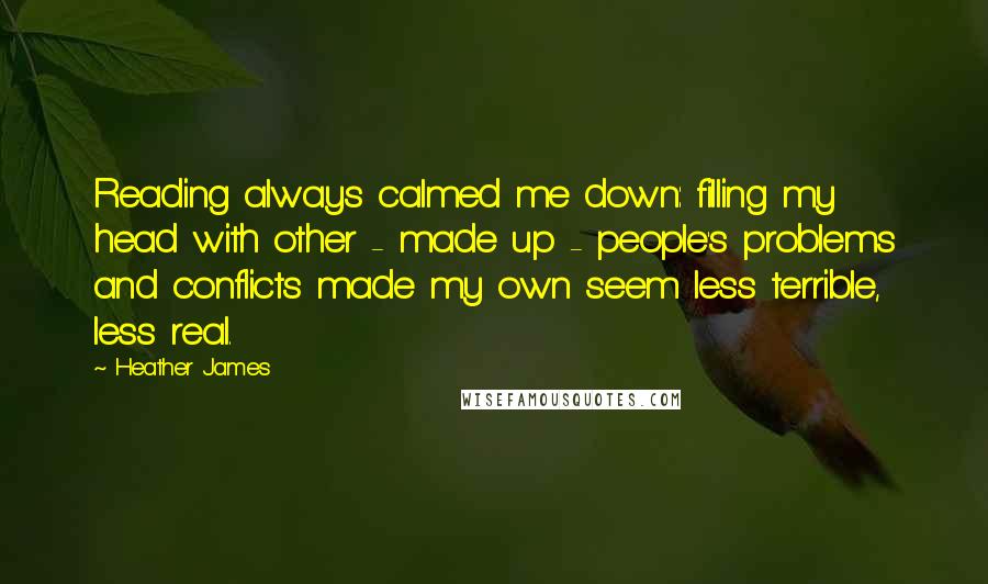 Heather James Quotes: Reading always calmed me down: filling my head with other - made up - people's problems and conflicts made my own seem less terrible, less real.