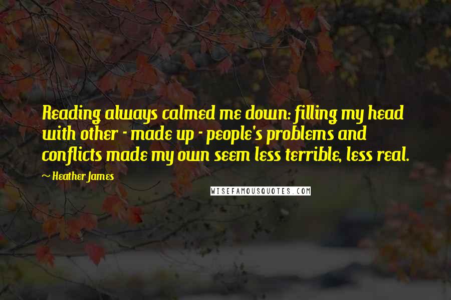 Heather James Quotes: Reading always calmed me down: filling my head with other - made up - people's problems and conflicts made my own seem less terrible, less real.