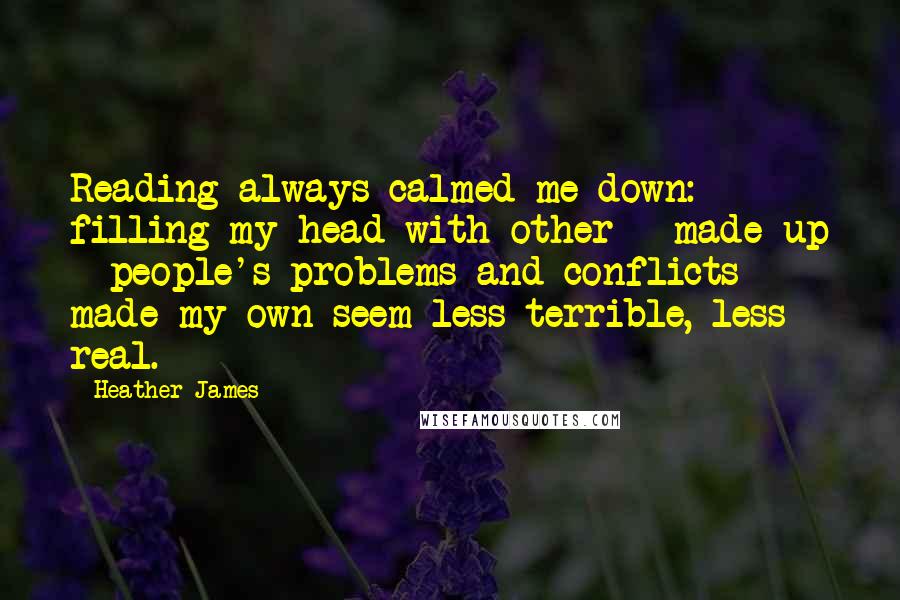 Heather James Quotes: Reading always calmed me down: filling my head with other - made up - people's problems and conflicts made my own seem less terrible, less real.