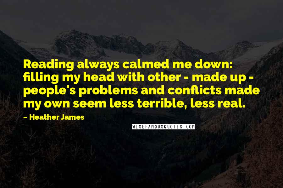 Heather James Quotes: Reading always calmed me down: filling my head with other - made up - people's problems and conflicts made my own seem less terrible, less real.