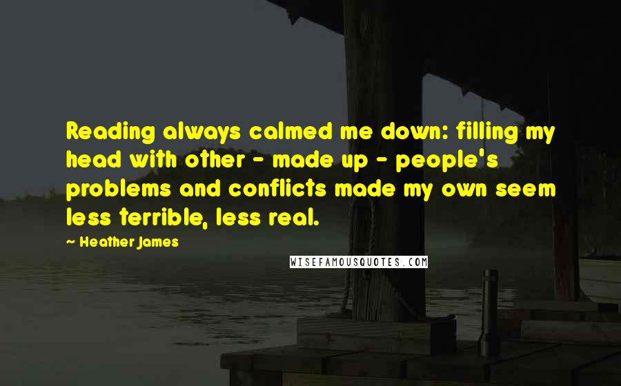 Heather James Quotes: Reading always calmed me down: filling my head with other - made up - people's problems and conflicts made my own seem less terrible, less real.