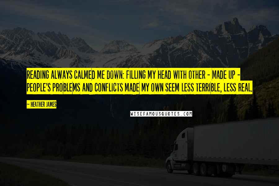 Heather James Quotes: Reading always calmed me down: filling my head with other - made up - people's problems and conflicts made my own seem less terrible, less real.