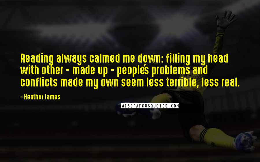 Heather James Quotes: Reading always calmed me down: filling my head with other - made up - people's problems and conflicts made my own seem less terrible, less real.