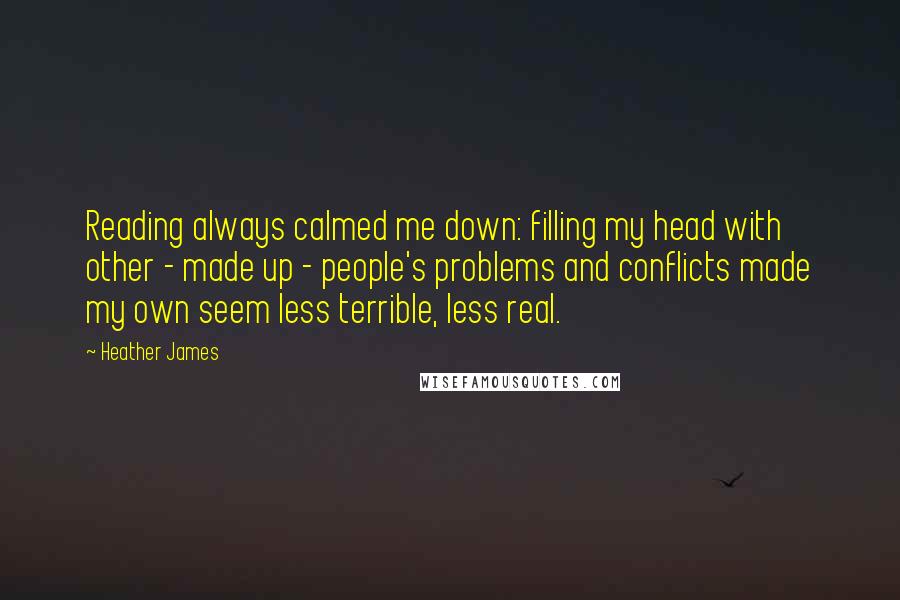 Heather James Quotes: Reading always calmed me down: filling my head with other - made up - people's problems and conflicts made my own seem less terrible, less real.