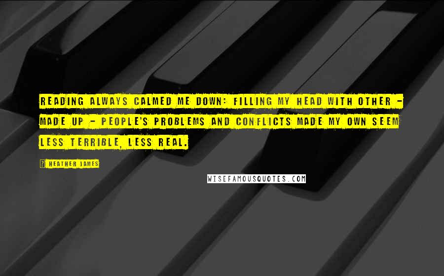 Heather James Quotes: Reading always calmed me down: filling my head with other - made up - people's problems and conflicts made my own seem less terrible, less real.