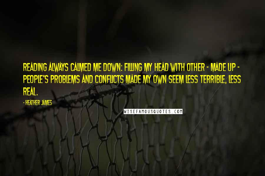 Heather James Quotes: Reading always calmed me down: filling my head with other - made up - people's problems and conflicts made my own seem less terrible, less real.