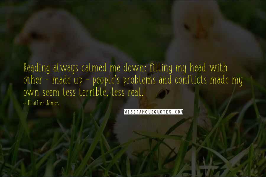 Heather James Quotes: Reading always calmed me down: filling my head with other - made up - people's problems and conflicts made my own seem less terrible, less real.