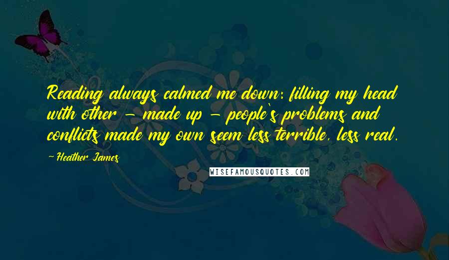 Heather James Quotes: Reading always calmed me down: filling my head with other - made up - people's problems and conflicts made my own seem less terrible, less real.