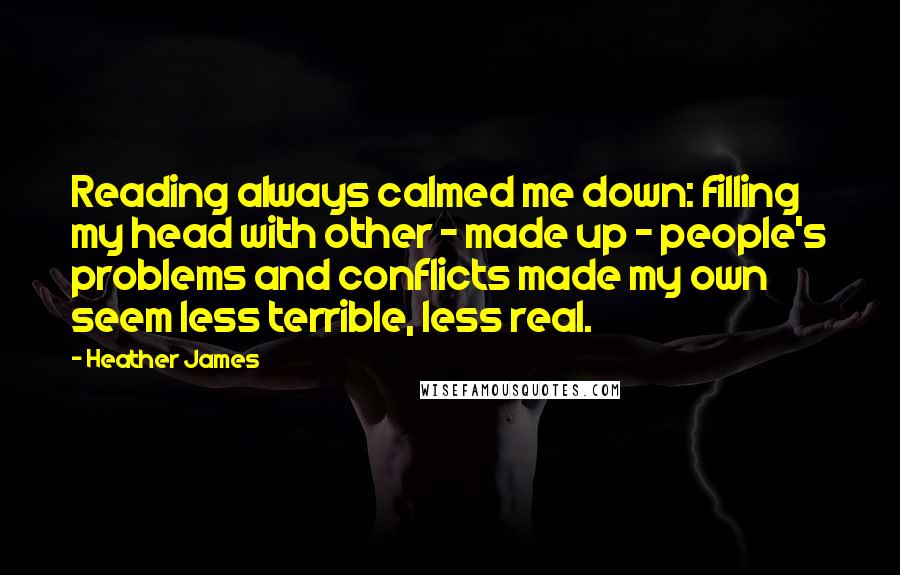 Heather James Quotes: Reading always calmed me down: filling my head with other - made up - people's problems and conflicts made my own seem less terrible, less real.