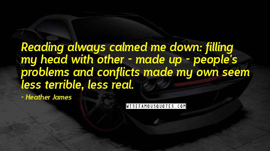 Heather James Quotes: Reading always calmed me down: filling my head with other - made up - people's problems and conflicts made my own seem less terrible, less real.