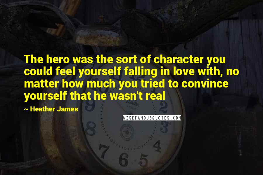 Heather James Quotes: The hero was the sort of character you could feel yourself falling in love with, no matter how much you tried to convince yourself that he wasn't real