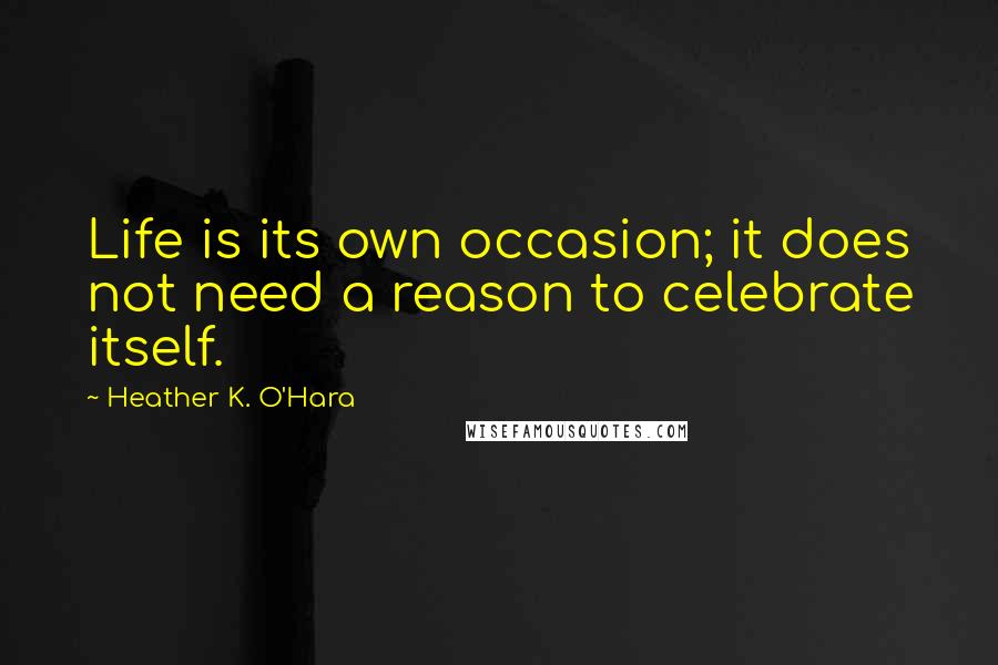 Heather K. O'Hara Quotes: Life is its own occasion; it does not need a reason to celebrate itself.