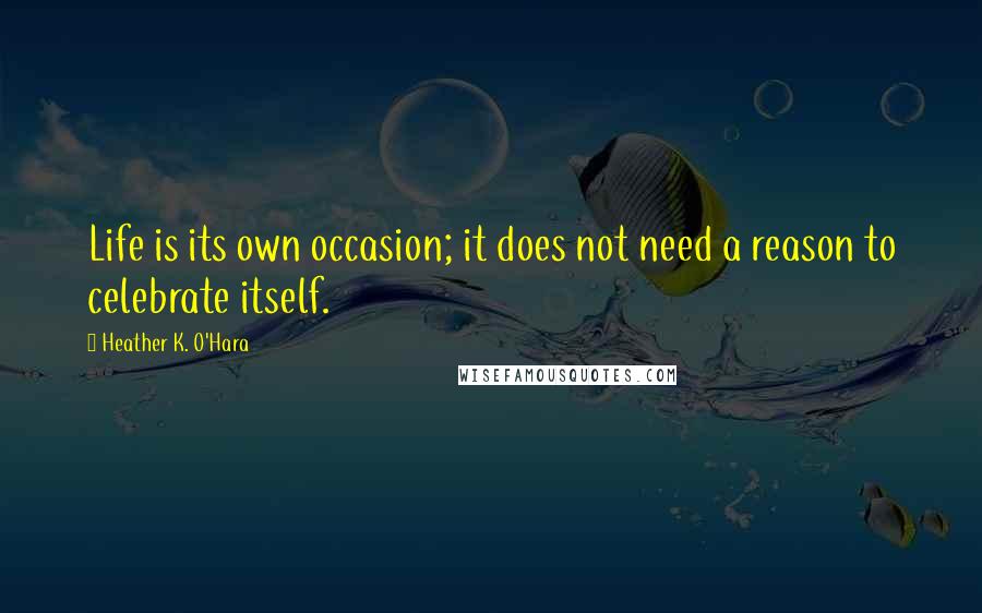 Heather K. O'Hara Quotes: Life is its own occasion; it does not need a reason to celebrate itself.