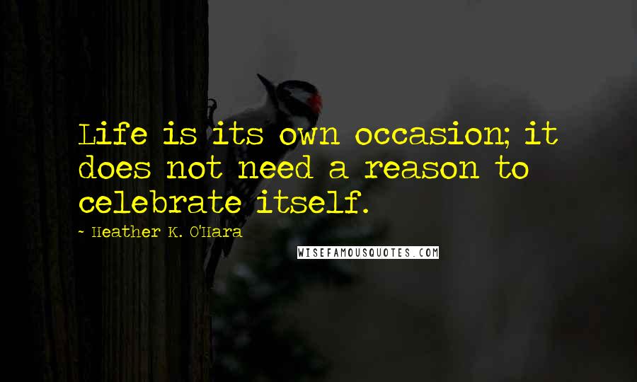 Heather K. O'Hara Quotes: Life is its own occasion; it does not need a reason to celebrate itself.