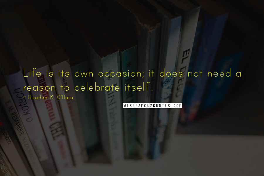 Heather K. O'Hara Quotes: Life is its own occasion; it does not need a reason to celebrate itself.