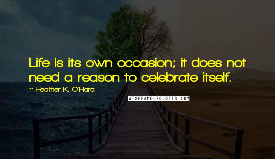 Heather K. O'Hara Quotes: Life is its own occasion; it does not need a reason to celebrate itself.