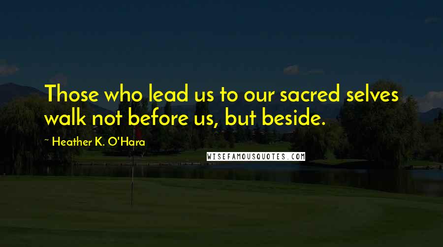 Heather K. O'Hara Quotes: Those who lead us to our sacred selves walk not before us, but beside.