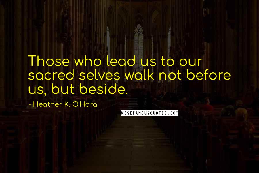 Heather K. O'Hara Quotes: Those who lead us to our sacred selves walk not before us, but beside.