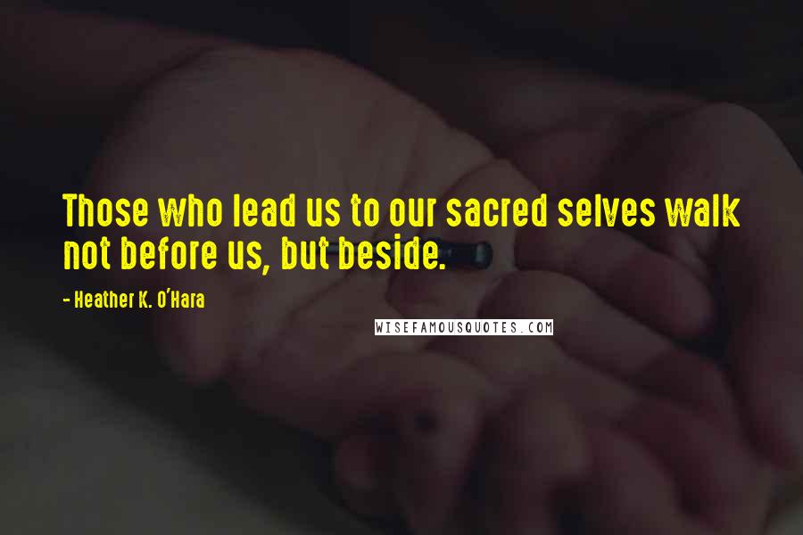 Heather K. O'Hara Quotes: Those who lead us to our sacred selves walk not before us, but beside.