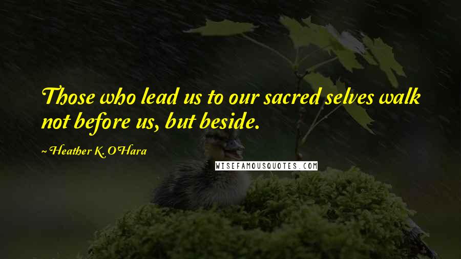 Heather K. O'Hara Quotes: Those who lead us to our sacred selves walk not before us, but beside.