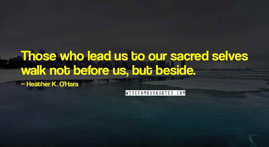 Heather K. O'Hara Quotes: Those who lead us to our sacred selves walk not before us, but beside.