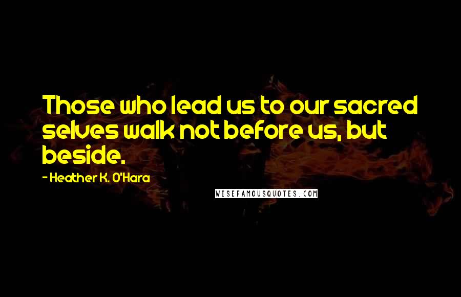 Heather K. O'Hara Quotes: Those who lead us to our sacred selves walk not before us, but beside.