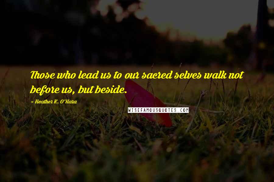 Heather K. O'Hara Quotes: Those who lead us to our sacred selves walk not before us, but beside.