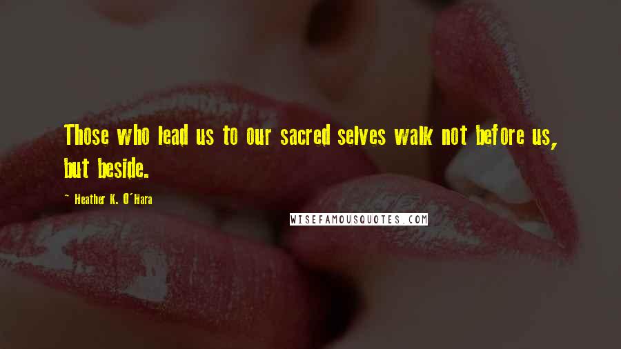 Heather K. O'Hara Quotes: Those who lead us to our sacred selves walk not before us, but beside.