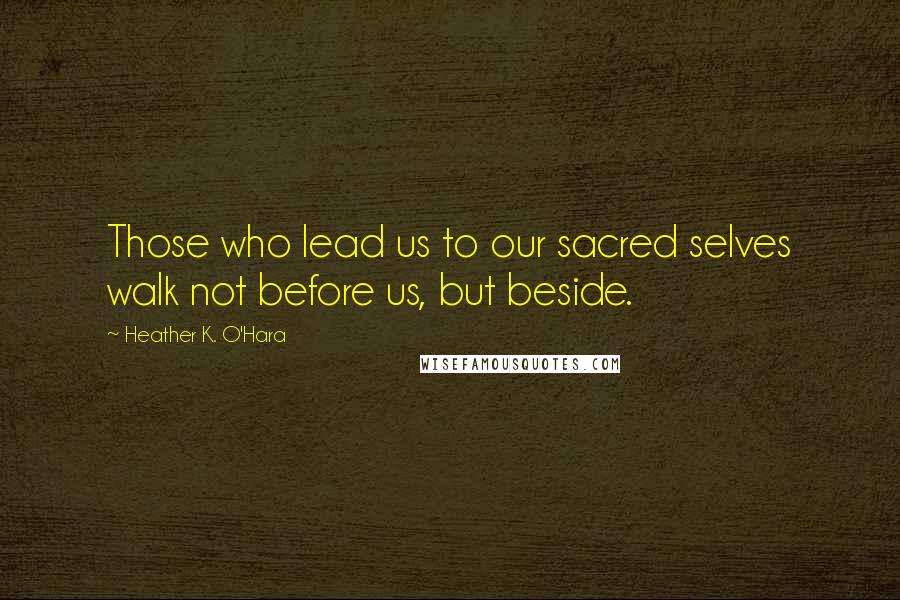 Heather K. O'Hara Quotes: Those who lead us to our sacred selves walk not before us, but beside.