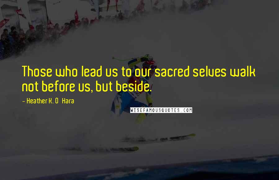 Heather K. O'Hara Quotes: Those who lead us to our sacred selves walk not before us, but beside.