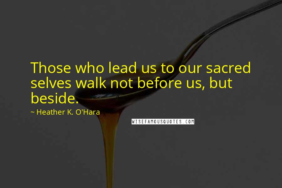 Heather K. O'Hara Quotes: Those who lead us to our sacred selves walk not before us, but beside.