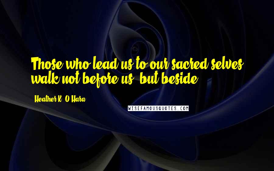 Heather K. O'Hara Quotes: Those who lead us to our sacred selves walk not before us, but beside.