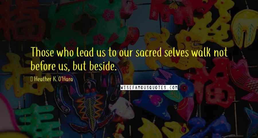 Heather K. O'Hara Quotes: Those who lead us to our sacred selves walk not before us, but beside.