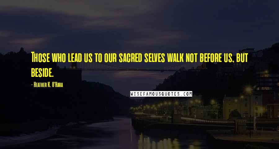 Heather K. O'Hara Quotes: Those who lead us to our sacred selves walk not before us, but beside.