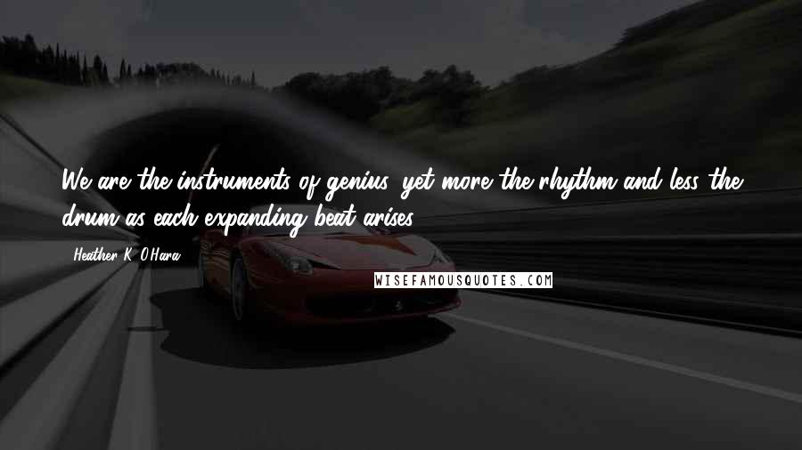 Heather K. O'Hara Quotes: We are the instruments of genius, yet more the rhythm and less the drum as each expanding beat arises.