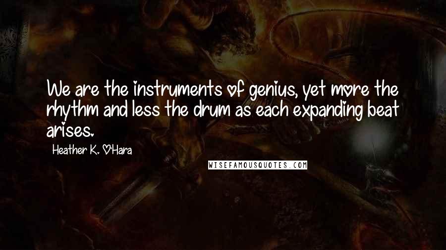 Heather K. O'Hara Quotes: We are the instruments of genius, yet more the rhythm and less the drum as each expanding beat arises.