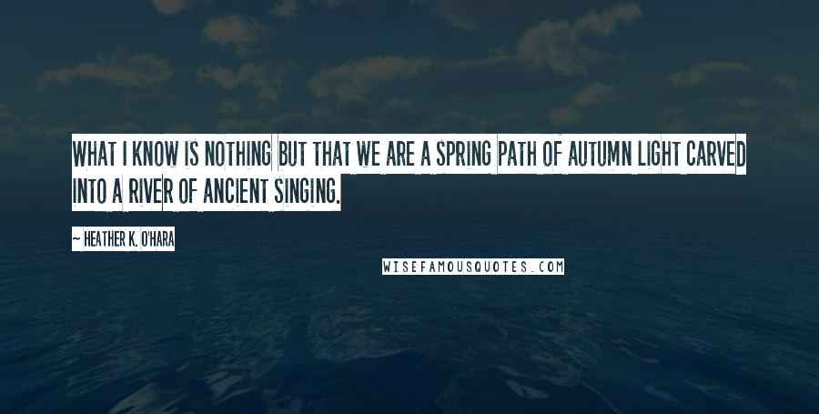 Heather K. O'Hara Quotes: What I know is nothing but that we are a spring path of autumn light carved into a river of ancient singing.